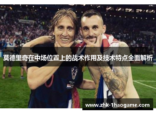莫德里奇在中场位置上的战术作用及技术特点全面解析