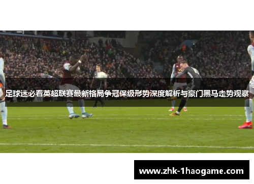 足球迷必看英超联赛最新格局争冠保级形势深度解析与豪门黑马走势观察 足球迷必看英超联赛最新格局争冠保级形势深度解析与豪门黑马走势观察