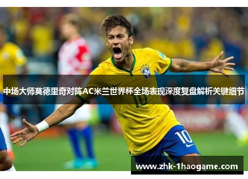 中场大师莫德里奇对阵AC米兰世界杯全场表现深度复盘解析关键细节 中场大师莫德里奇对阵AC米兰世界杯全场表现深度复盘解析关键细节
