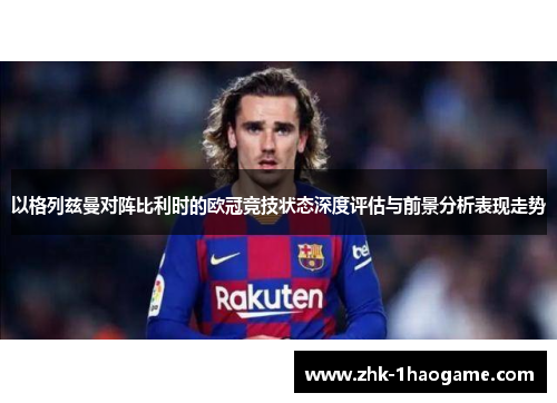 以格列兹曼对阵比利时的欧冠竞技状态深度评估与前景分析表现走势 以格列兹曼对阵比利时的欧冠竞技状态深度评估与前景分析表现走势