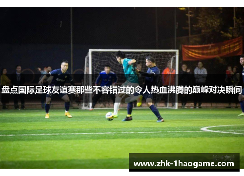 盘点国际足球友谊赛那些不容错过的令人热血沸腾的巅峰对决瞬间 盘点国际足球友谊赛那些不容错过的令人热血沸腾的巅峰对决瞬间